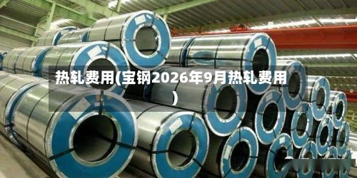 热轧费用(宝钢2026年9月热轧费用)