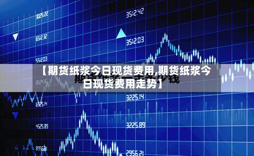 【期货纸浆今日现货费用,期货纸浆今日现货费用走势】-第3张图片