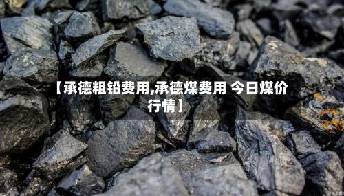 【承德粗铅费用,承德煤费用 今日煤价行情】