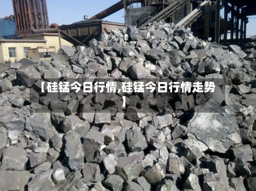 【硅锰今日行情,硅锰今日行情走势】