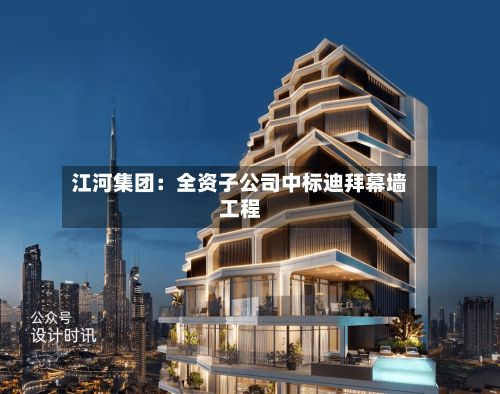江河集团：全资子公司中标迪拜幕墙工程-第2张图片