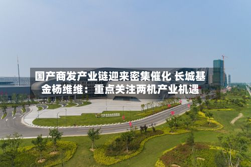 国产商发产业链迎来密集催化 长城基金杨维维:重点关注两机产业机遇-第3张图片