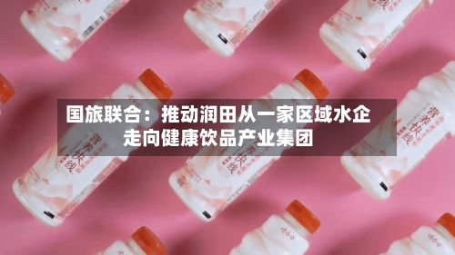 国旅联合:推动润田从一家区域水企走向健康饮品产业集团-第2张图片