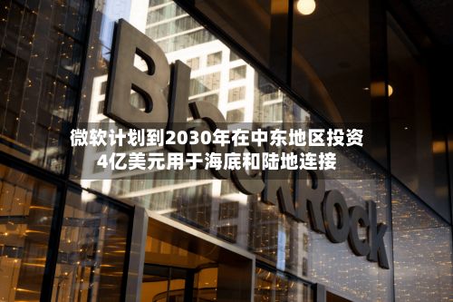 微软计划到2030年在中东地区投资4亿美元用于海底和陆地连接-第2张图片