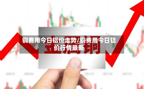 铜费用今日铝价走势/铜费用今日铝价行情最新