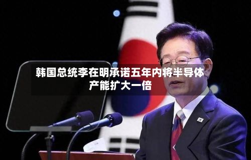 韩国总统李在明承诺五年内将半导体产能扩大一倍-第2张图片