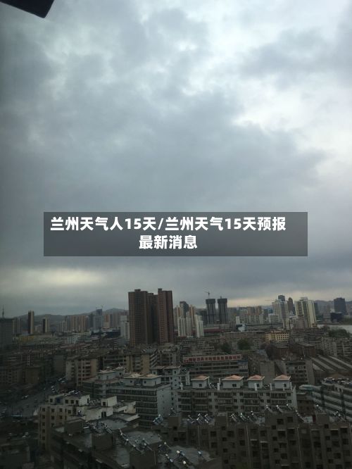 兰州天气人15天/兰州天气15天预报最新消息