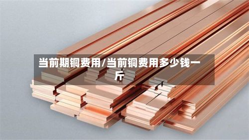当前期铜费用/当前铜费用多少钱一斤