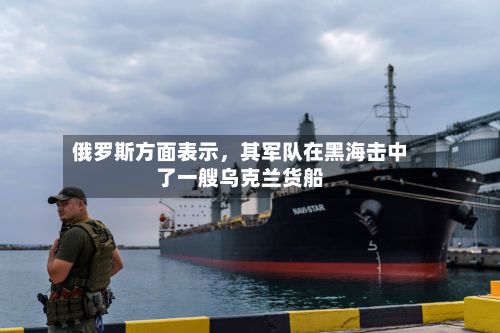 俄罗斯方面表示，其军队在黑海击中了一艘乌克兰货船