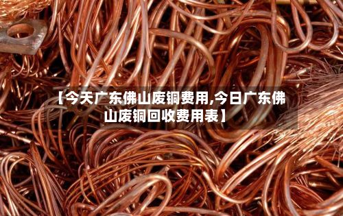 【今天广东佛山废铜费用,今日广东佛山废铜回收费用表】