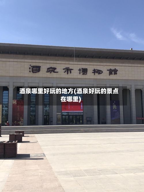 酒泉哪里好玩的地方(酒泉好玩的景点在哪里)
