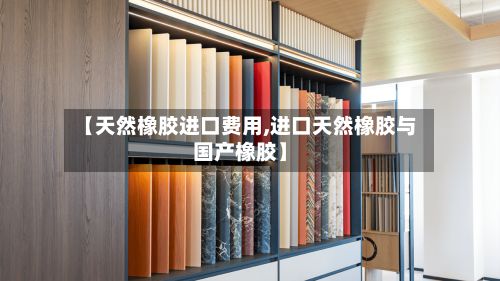 【天然橡胶进口费用,进口天然橡胶与国产橡胶】-第2张图片