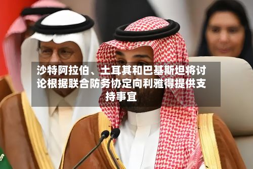 沙特阿拉伯、土耳其和巴基斯坦将讨论根据联合防务协定向利雅得提供支持事宜-第2张图片