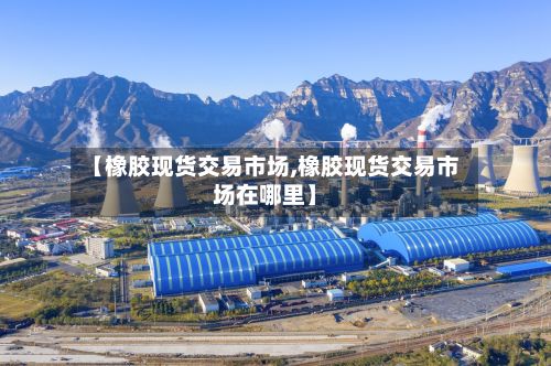 【橡胶现货交易市场,橡胶现货交易市场在哪里】-第3张图片
