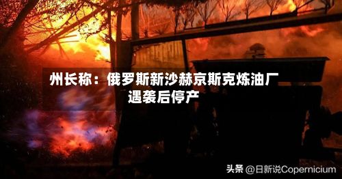 州长称：俄罗斯新沙赫京斯克炼油厂遇袭后停产-第3张图片