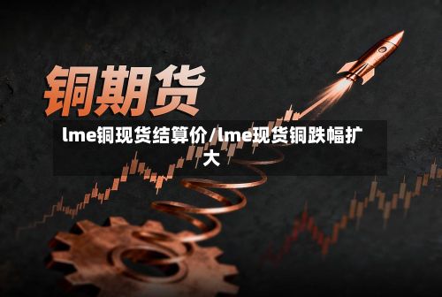 lme铜现货结算价/lme现货铜跌幅扩大-第2张图片