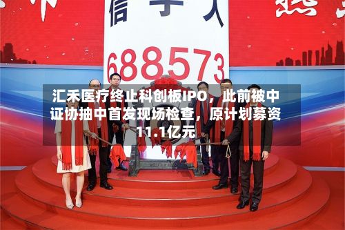 汇禾医疗终止科创板IPO，此前被中证协抽中首发现场检查，原计划募资11.1亿元-第2张图片