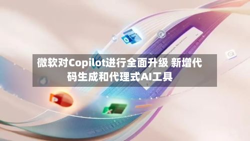 微软对Copilot进行全面升级 新增代码生成和代理式AI工具