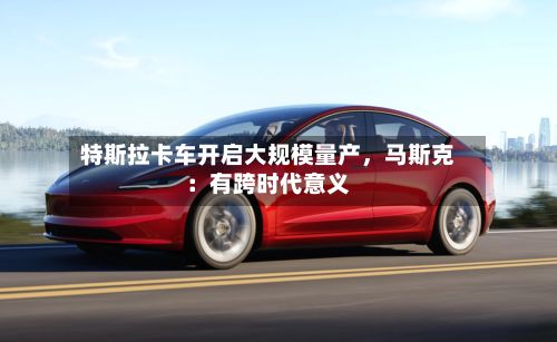 特斯拉卡车开启大规模量产，马斯克：有跨时代意义-第2张图片