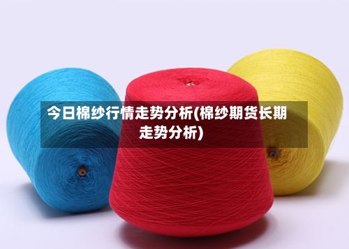 今日棉纱行情走势分析(棉纱期货长期走势分析)-第2张图片