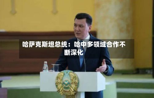 哈萨克斯坦总统：哈中多领域合作不断深化-第2张图片