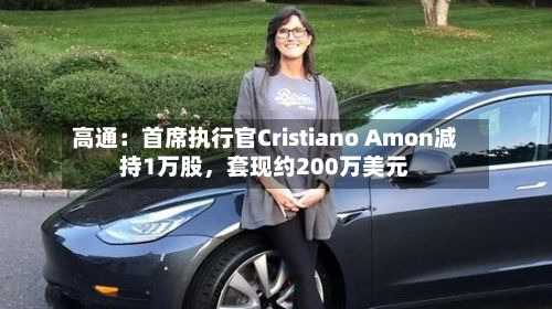 高通：首席执行官Cristiano Amon减持1万股，套现约200万美元-第3张图片