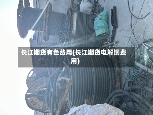 长江期货有色费用(长江期货电解铜费用)