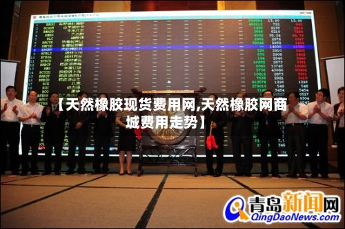 【天然橡胶现货费用网,天然橡胶网商城费用走势】-第2张图片