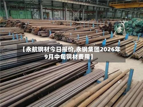 【永航钢材今日报价,永钢集团2026年9月中旬钢材费用】-第2张图片
