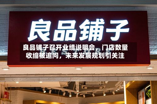 良品铺子召开业绩说明会，门店数量收缩被追问	，未来发展规划引关注-第1张图片
