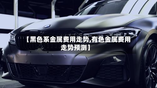 【黑色系金属费用走势,有色金属费用走势预测】