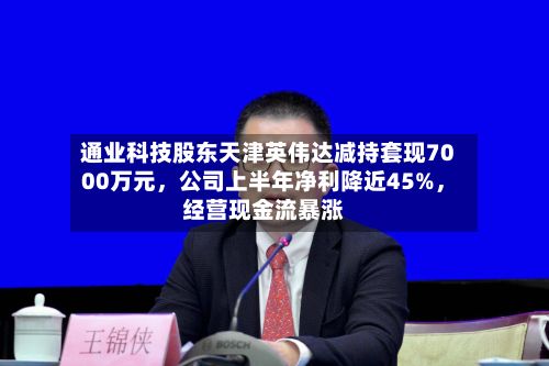 通业科技股东天津英伟达减持套现7000万元，公司上半年净利降近45%，经营现金流暴涨