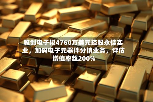 雅创电子拟4760万美元控股永佳实业，加码电子元器件分销业务，评估增值率超200%-第3张图片