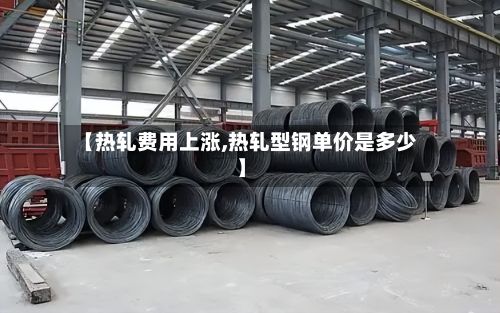 【热轧费用上涨,热轧型钢单价是多少】-第2张图片