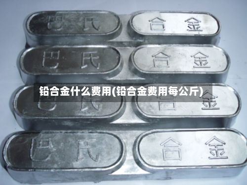 铅合金什么费用(铅合金费用每公斤)