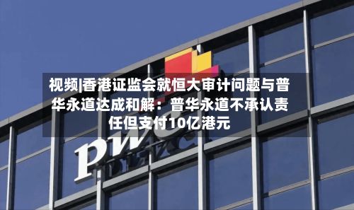 视频|香港证监会就恒大审计问题与普华永道达成和解：普华永道不承认责任但支付10亿港元