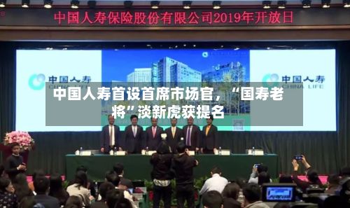 中国人寿首设首席市场官，“国寿老将”淡新虎获提名