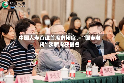 中国人寿首设首席市场官，“国寿老将	”淡新虎获提名-第2张图片
