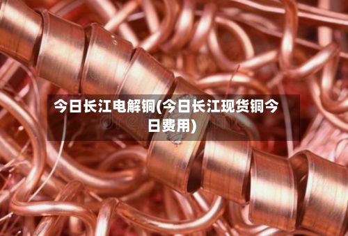 今日长江电解铜(今日长江现货铜今日费用)