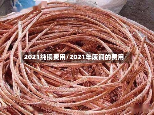 2021纯铜费用/2021年废铜的费用-第3张图片
