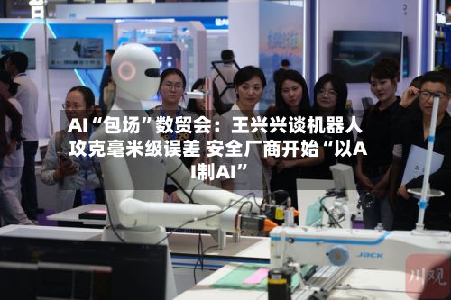 AI“包场”数贸会：王兴兴谈机器人攻克毫米级误差 安全厂商开始“以AI制AI	”-第2张图片
