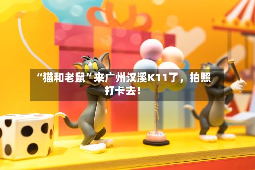 “猫和老鼠”来广州汉溪K11了，拍照打卡去！