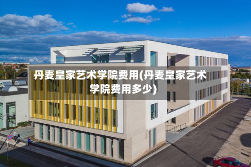 丹麦皇家艺术学院费用(丹麦皇家艺术学院费用多少)-第2张图片