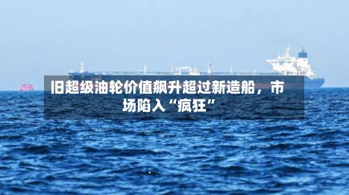 旧超级油轮价值飙升超过新造船，市场陷入“疯狂	”-第2张图片