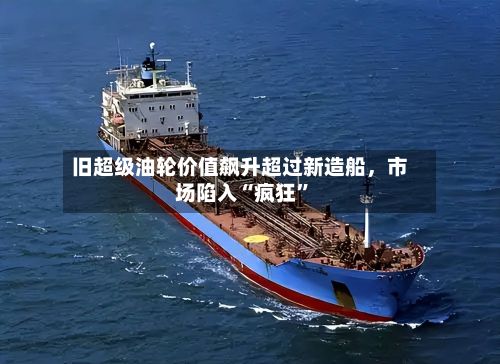 旧超级油轮价值飙升超过新造船，市场陷入“疯狂”-第3张图片