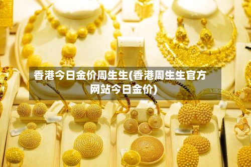 香港今日金价周生生(香港周生生官方网站今日金价)-第3张图片