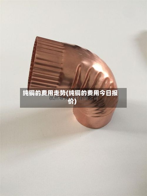 纯铜的费用走势(纯铜的费用今日报价)-第3张图片