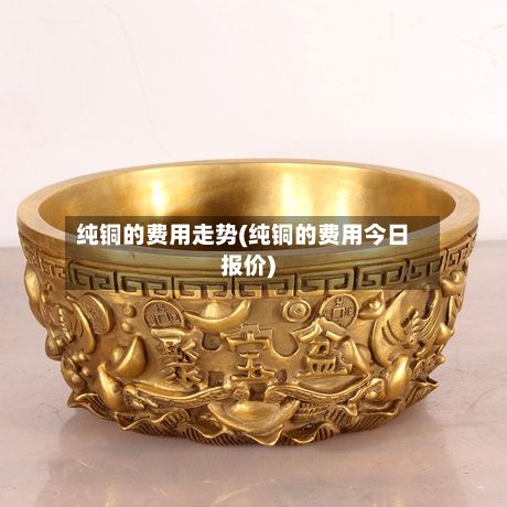 纯铜的费用走势(纯铜的费用今日报价)