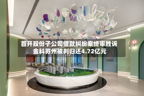 首开股份子公司借款纠纷案终审胜诉 金科苏州被判归还4.72亿元