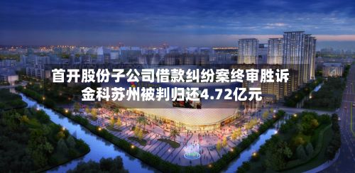 首开股份子公司借款纠纷案终审胜诉 金科苏州被判归还4.72亿元-第3张图片